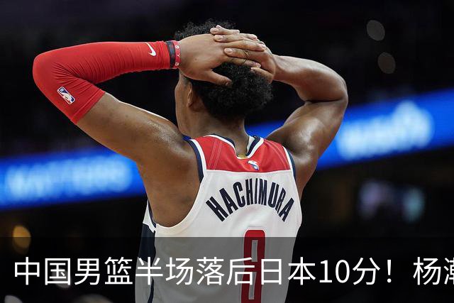 中国男篮半场落后日本10分！杨瀚森5分，胡金秋8分，贺希宁10分