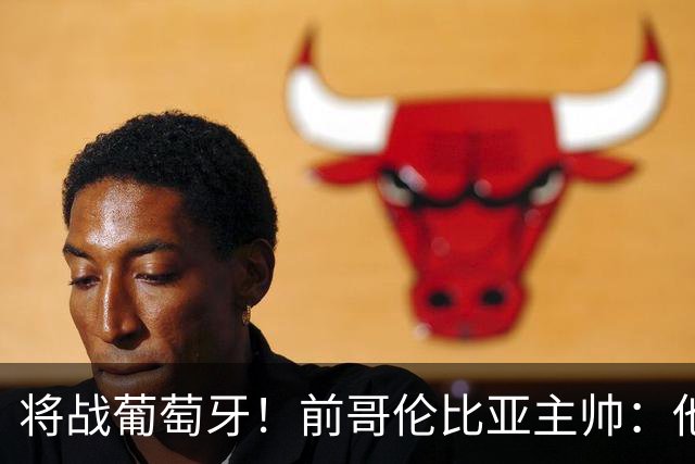 将战葡萄牙！前哥伦比亚主帅：他们的攻势足球其实对我们有利