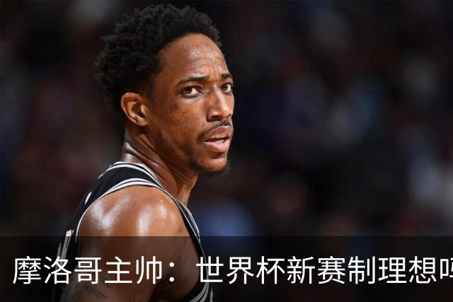 摩洛哥主帅：世界杯新赛制理想吗？也许不，我们有得选吗？没有