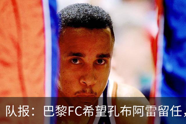 队报：巴黎FC希望孔布阿雷留任，但也在接触热内西奥作为预防措施